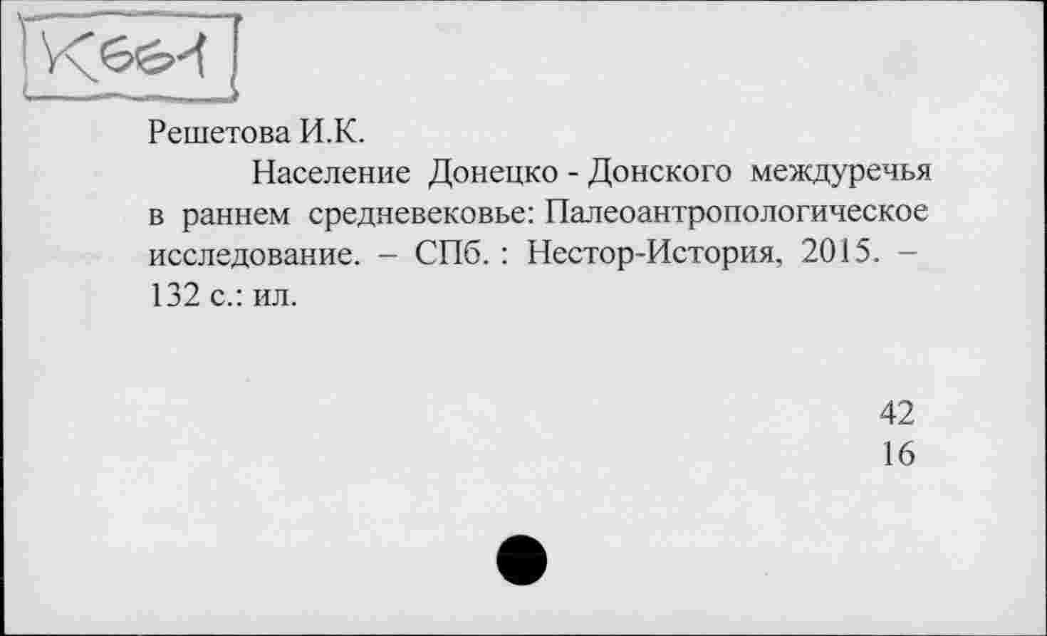 ﻿Решетова И.К.
Население Донецко - Донского междуречья в раннем средневековье: Палеоантропологическое исследование. - СПб. : Нестор-История, 2015. — 132 с.: ил.
42
16